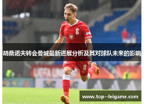 胡桑诺夫转会曼城最新进展分析及其对球队未来的影响 胡桑诺夫转会曼城最新进展分析及其对球队未来的影响