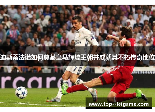 迪斯蒂法诺如何奠基皇马辉煌王朝并成就其不朽传奇地位