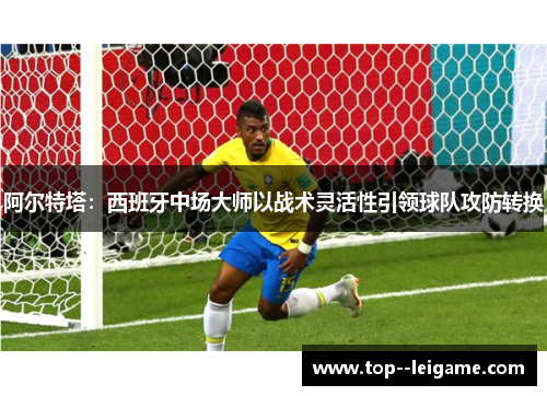 阿尔特塔：西班牙中场大师以战术灵活性引领球队攻防转换