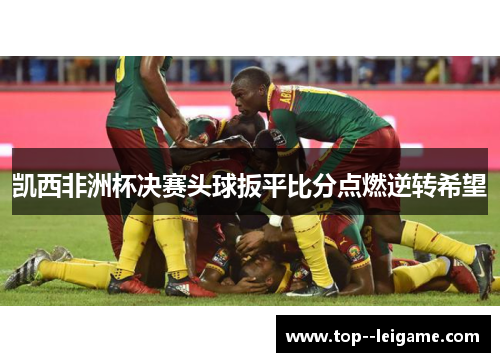 凯西非洲杯决赛头球扳平比分点燃逆转希望