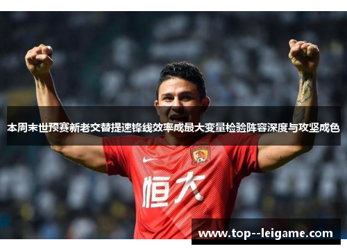 本周末世预赛新老交替提速锋线效率成最大变量检验阵容深度与攻坚成色 本周末世预赛新老交替提速锋线效率成最大变量检验阵容深度与攻坚成色